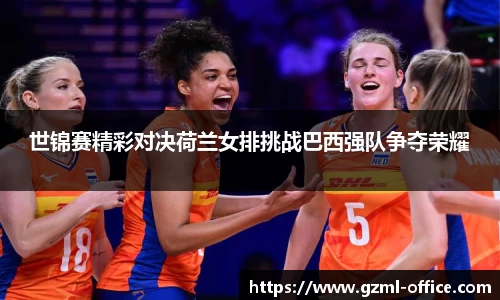 世锦赛精彩对决荷兰女排挑战巴西强队争夺荣耀